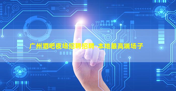 广州酒吧夜场招聘招聘-本地最高端场子